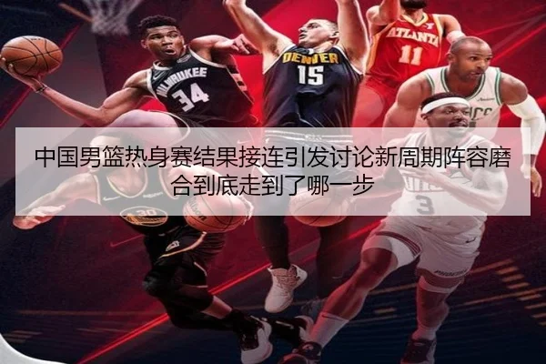 中国男篮热身赛结果接连引发讨论新周期阵容磨合到底走到了哪一步